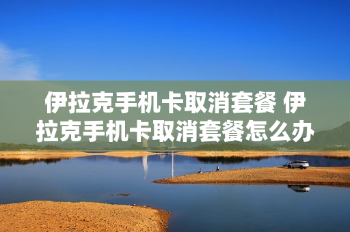 伊拉克手机卡取消套餐 伊拉克手机卡取消套餐怎么办理
