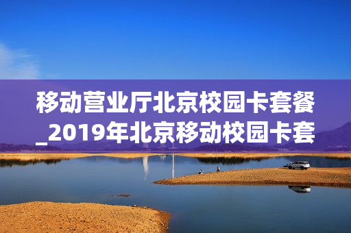 移动营业厅北京校园卡套餐_2019年北京移动校园卡套餐