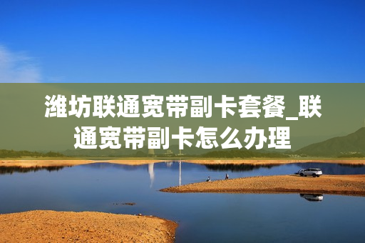 潍坊联通宽带副卡套餐_联通宽带副卡怎么办理