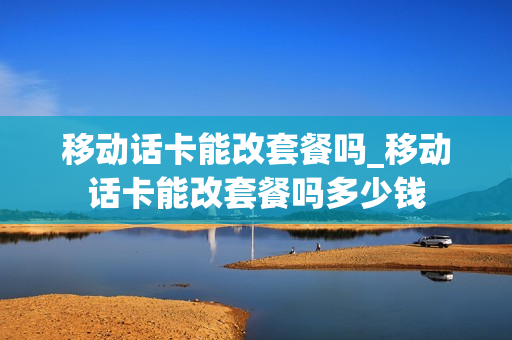 移动话卡能改套餐吗_移动话卡能改套餐吗多少钱