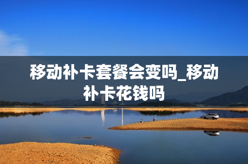 移动补卡套餐会变吗_移动补卡花钱吗