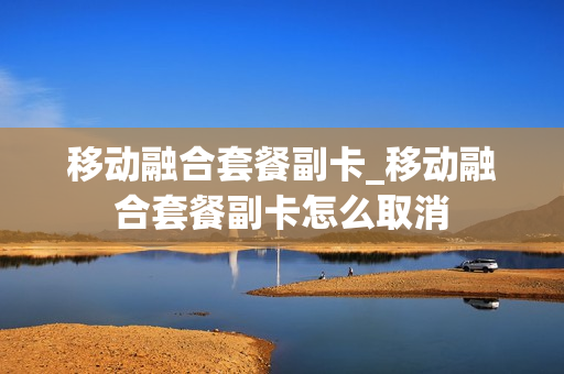 移动融合套餐副卡_移动融合套餐副卡怎么取消
