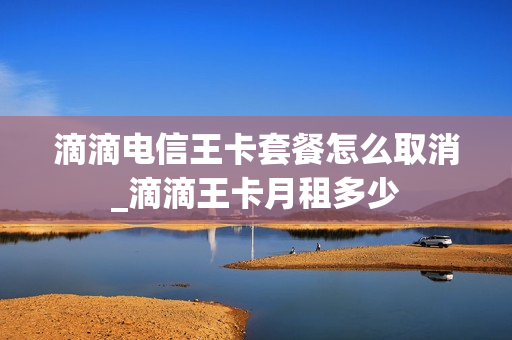 滴滴电信王卡套餐怎么取消_滴滴王卡月租多少