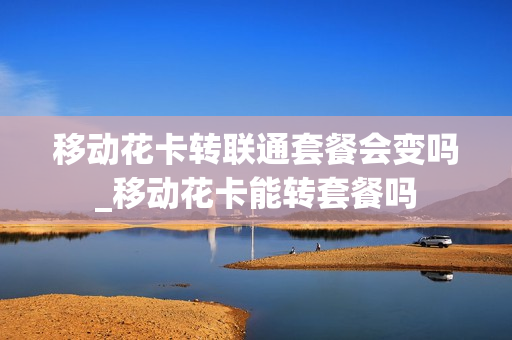 移动花卡转联通套餐会变吗_移动花卡能转套餐吗