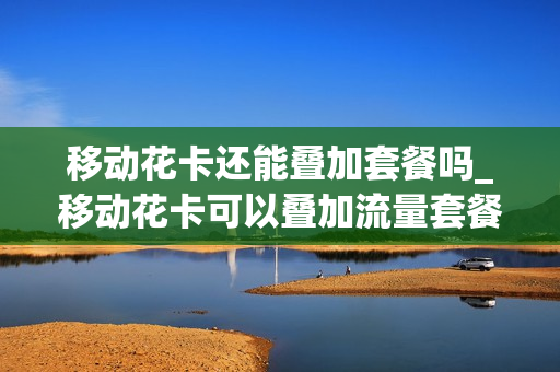 移动花卡还能叠加套餐吗_移动花卡可以叠加流量套餐吗