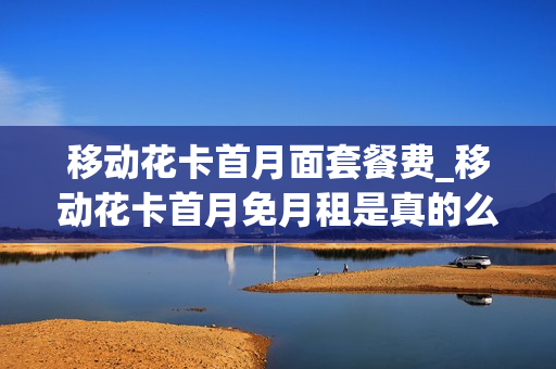 移动花卡首月面套餐费_移动花卡首月免月租是真的么