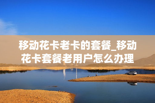 移动花卡老卡的套餐_移动花卡套餐老用户怎么办理