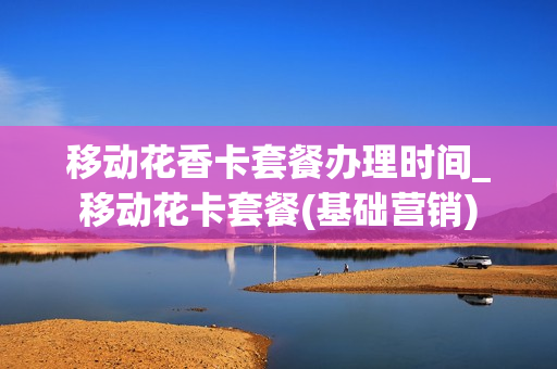 移动花香卡套餐办理时间_移动花卡套餐(基础营销)