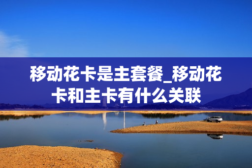移动花卡是主套餐_移动花卡和主卡有什么关联
