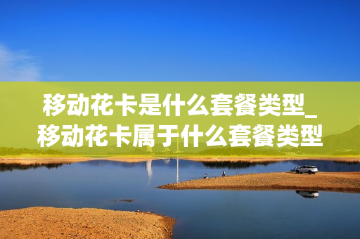 移动花卡是什么套餐类型_移动花卡属于什么套餐类型