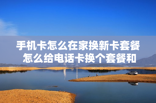 手机卡怎么在家换新卡套餐 怎么给电话卡换个套餐和月租