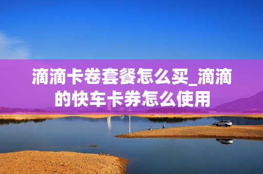 滴滴卡卷套餐怎么买_滴滴的快车卡券怎么使用