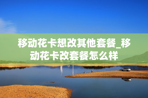 移动花卡想改其他套餐_移动花卡改套餐怎么样