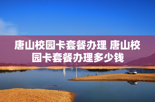 唐山校园卡套餐办理 唐山校园卡套餐办理多少钱