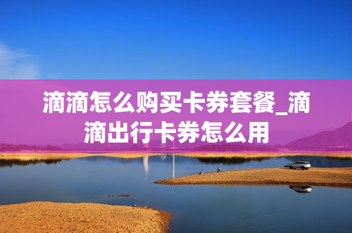 滴滴怎么购买卡券套餐_滴滴出行卡券怎么用