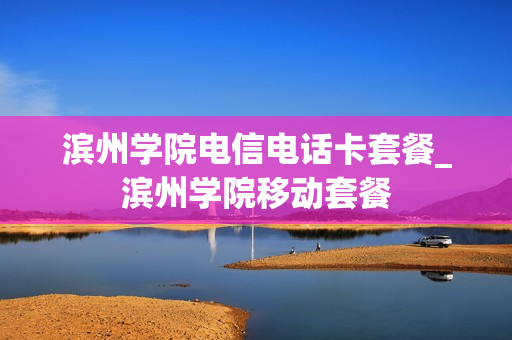 滨州学院电信电话卡套餐_滨州学院移动套餐