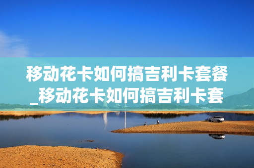 移动花卡如何搞吉利卡套餐_移动花卡如何搞吉利卡套餐流量