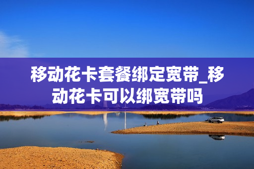 移动花卡套餐绑定宽带_移动花卡可以绑宽带吗