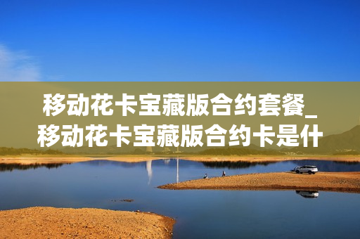 移动花卡宝藏版合约套餐_移动花卡宝藏版合约卡是什么意思