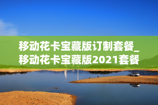 移动花卡宝藏版订制套餐_移动花卡宝藏版2021套餐