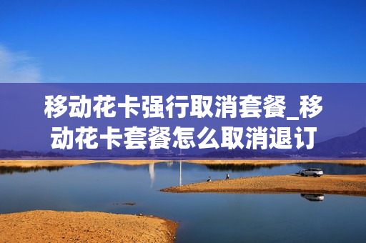 移动花卡强行取消套餐_移动花卡套餐怎么取消退订