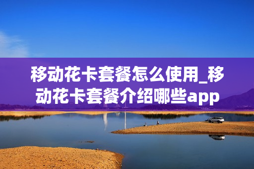 移动花卡套餐怎么使用_移动花卡套餐介绍哪些app