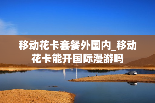 移动花卡套餐外国内_移动花卡能开国际漫游吗