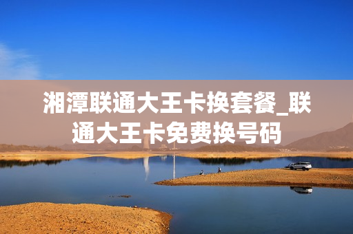 湘潭联通大王卡换套餐_联通大王卡免费换号码