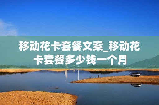 移动花卡套餐文案_移动花卡套餐多少钱一个月