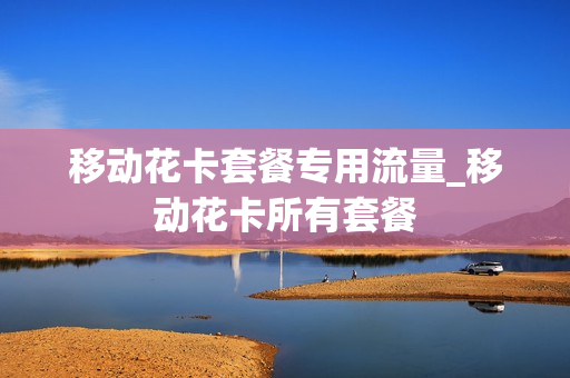 移动花卡套餐专用流量_移动花卡所有套餐