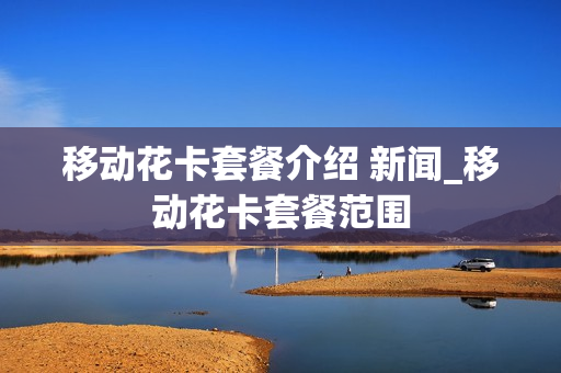 移动花卡套餐介绍 新闻_移动花卡套餐范围