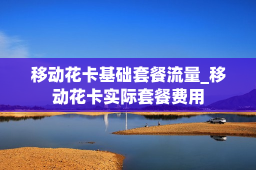 移动花卡基础套餐流量_移动花卡实际套餐费用