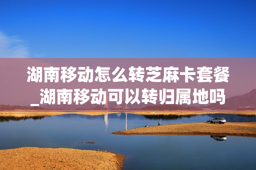 湖南移动怎么转芝麻卡套餐_湖南移动可以转归属地吗