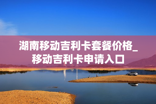 湖南移动吉利卡套餐价格_移动吉利卡申请入口