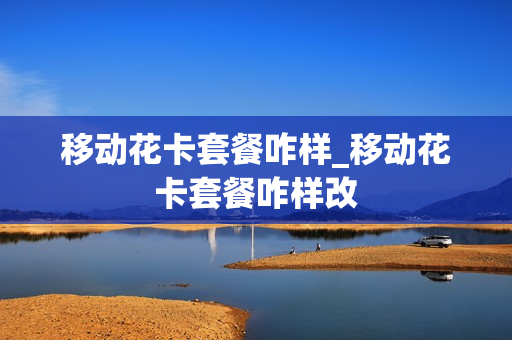移动花卡套餐咋样_移动花卡套餐咋样改