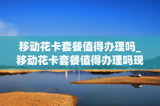 移动花卡套餐值得办理吗_移动花卡套餐值得办理吗现在