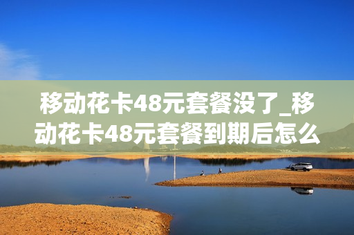 移动花卡48元套餐没了_移动花卡48元套餐到期后怎么取消