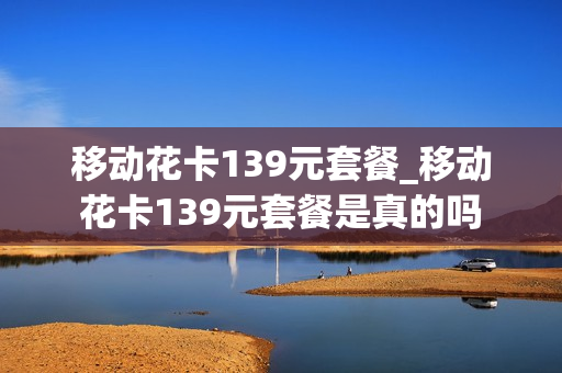 移动花卡139元套餐_移动花卡139元套餐是真的吗