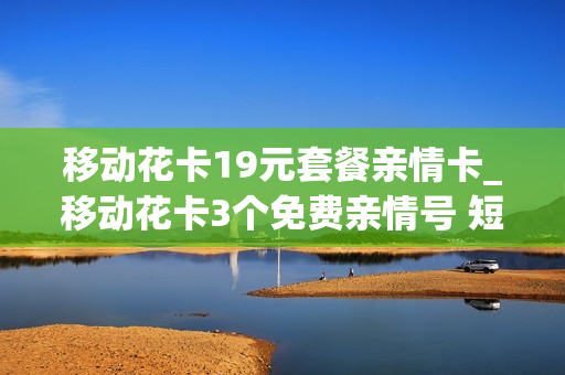 移动花卡19元套餐亲情卡_移动花卡3个免费亲情号 短信通知