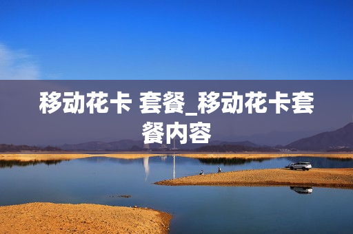 移动花卡 套餐_移动花卡套餐内容