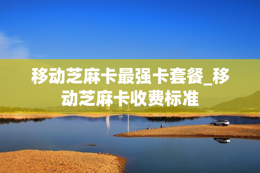 移动芝麻卡最强卡套餐_移动芝麻卡收费标准