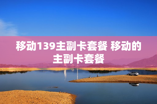移动139主副卡套餐 移动的主副卡套餐