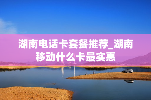 湖南电话卡套餐推荐_湖南移动什么卡最实惠