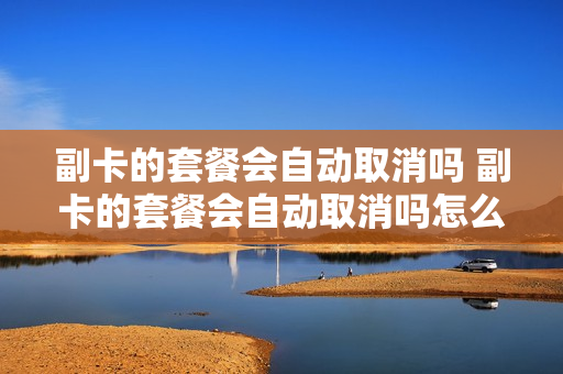 副卡的套餐会自动取消吗 副卡的套餐会自动取消吗怎么办