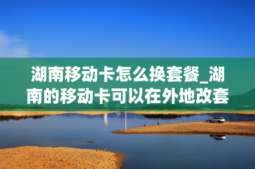 湖南移动卡怎么换套餐_湖南的移动卡可以在外地改套餐吗