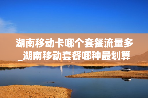 湖南移动卡哪个套餐流量多_湖南移动套餐哪种最划算2021