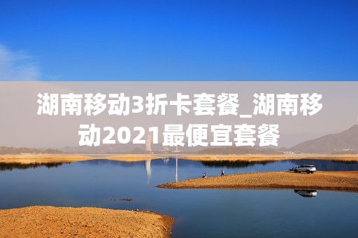 湖南移动3折卡套餐_湖南移动2021最便宜套餐