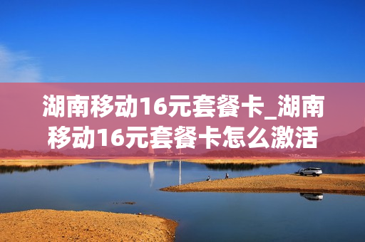 湖南移动16元套餐卡_湖南移动16元套餐卡怎么激活