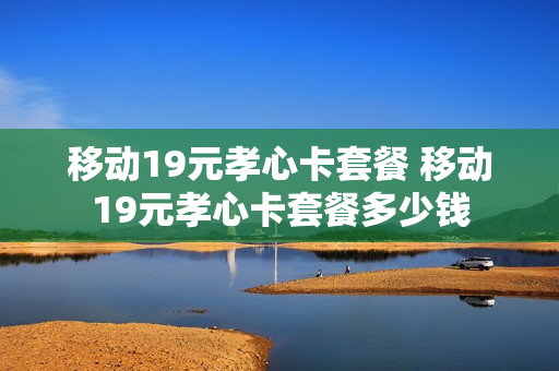 移动19元孝心卡套餐 移动19元孝心卡套餐多少钱