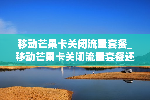移动芒果卡关闭流量套餐_移动芒果卡关闭流量套餐还能用吗